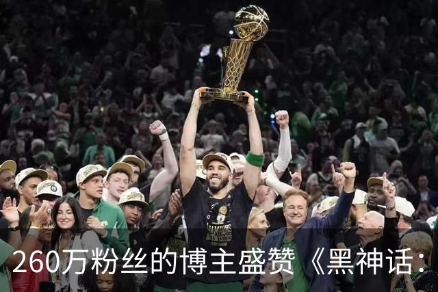 260万粉丝的博主盛赞《黑神话：钟馗》制作水准